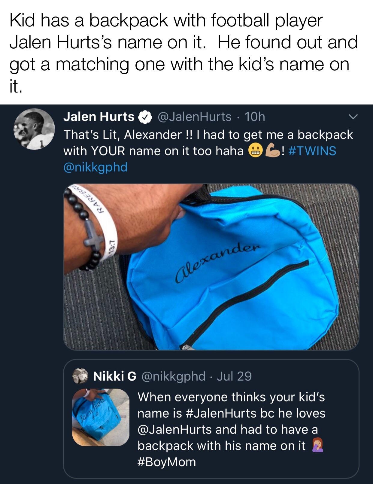 Kid has a backpack with football player Jalen Hurtss name on it He found out and got a matching one with the kids name on it y Jalen Hurts lenHurts 1 Thats Lit Alexander had to get me a backpack with YOUR name on it too haha P Nikki G gphd 7 B When everyone thinks your kids name is JalenHurts bc he loves JalenHurts and had to have a backpack with his name on it BoyMom P et