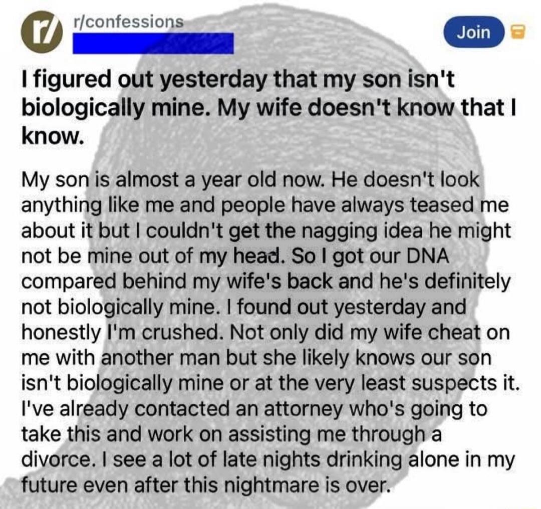 r/ r/confessions Join I figured out yesterday that my son isn't biologically mine. My wife doesn't know that I know. My son is almost a year old now. He doesn't look anything like me and people have always teased me about it but I couldn't get the nagging idea he might not be mine out of my head. So I got our DNA compared behind my wife's back and 