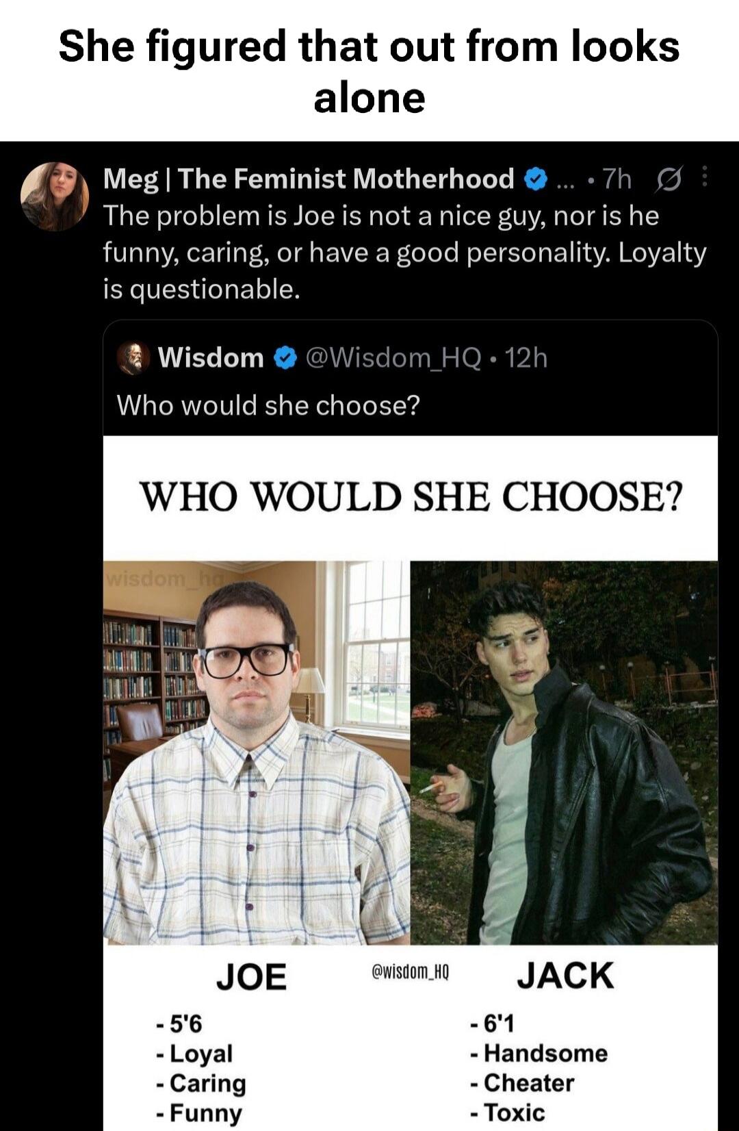 She figured that out from looks alone. Meg | The Feminist Motherhood: The problem is Joe is not a nice guy, nor is he funny, caring, or have a good personality. Loyalty is questionable. Wisdom @Wisdom_HQ: Who would she choose? WHO WOULD SHE CHOOSE? Joe: 5'6, Loyal, Caring, Funny. Jack: 6'1, Handsome, Cheater, Toxic.