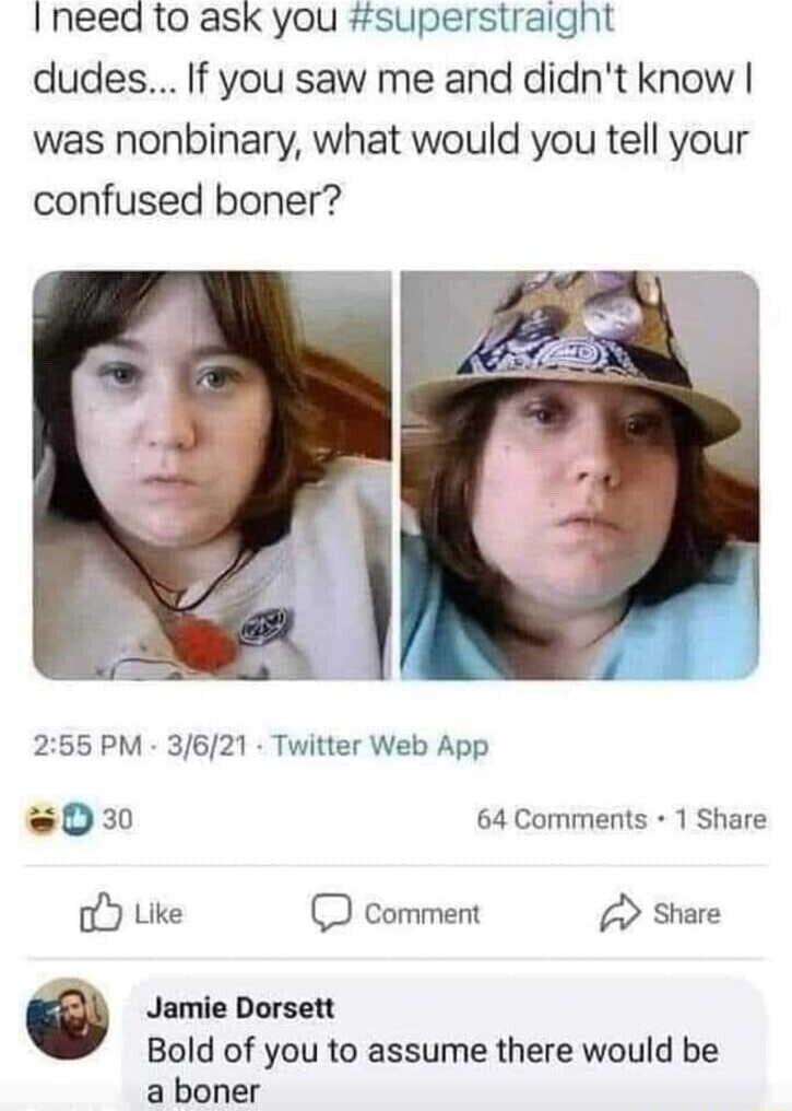 Ineed to ask you superstraight dudes If you saw me and didnt know was nonbinary what would you tell your confused boner 255 PM 3621 Twitter Web App 0 64 Comments 1 Share Like Comment Share 18 o Jamie Dorsett Bold of you to assume there would be a boner