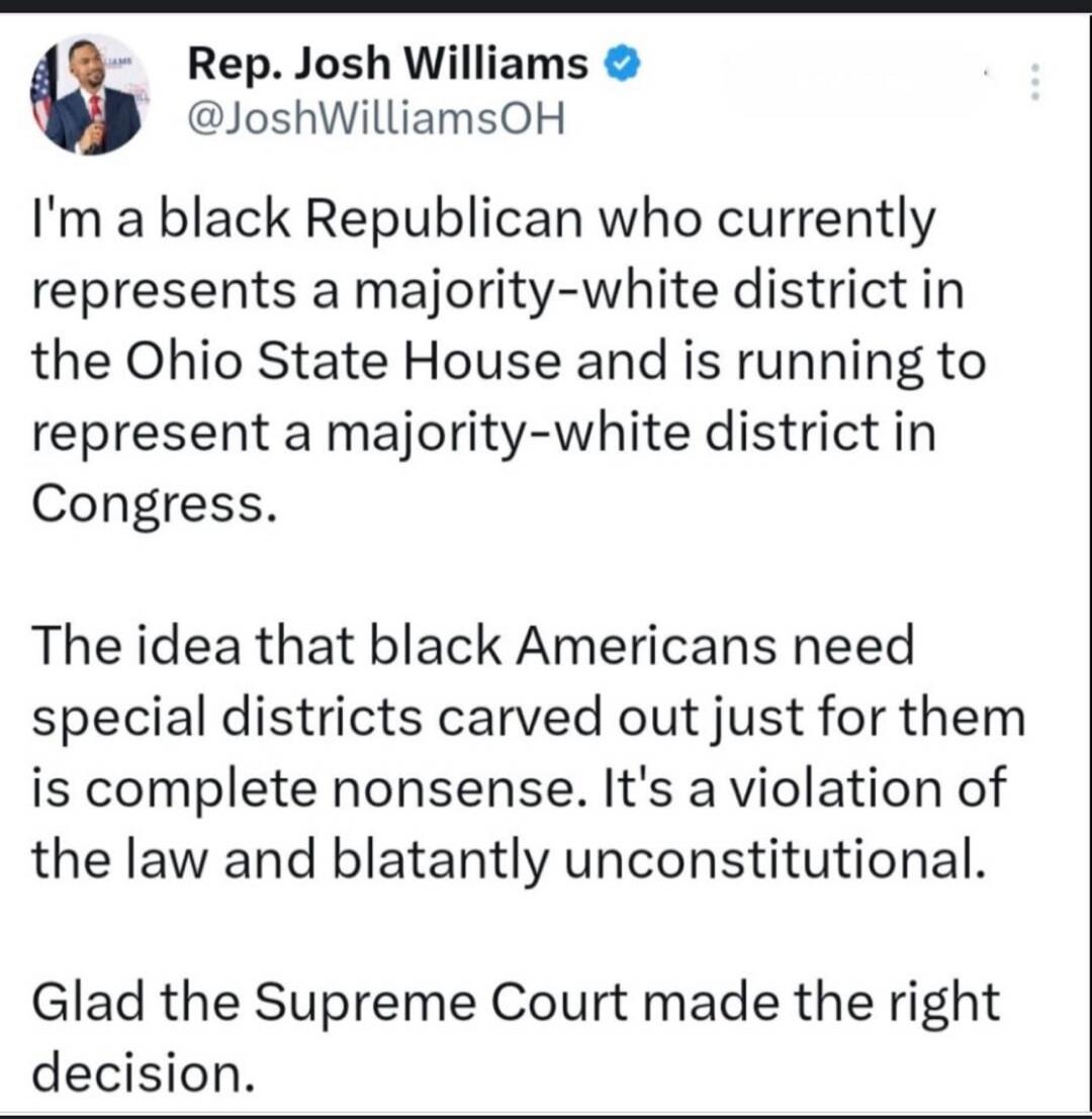 Rep. Josh Williams @JoshWilliamsOH I'm a black Republican who currently represents a majority-white district in the Ohio State House and is running to represent a majority-white district in Congress. The idea that black Americans need special districts carved out just for them is complete nonsense. It's a violation of the law and blatantly unconsti