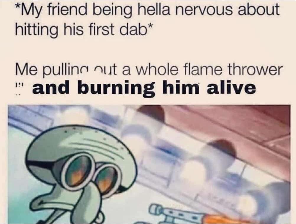 My friend being hella nervous about hitting his first dab Me pullin nut a whole flame thrower and burning him alive