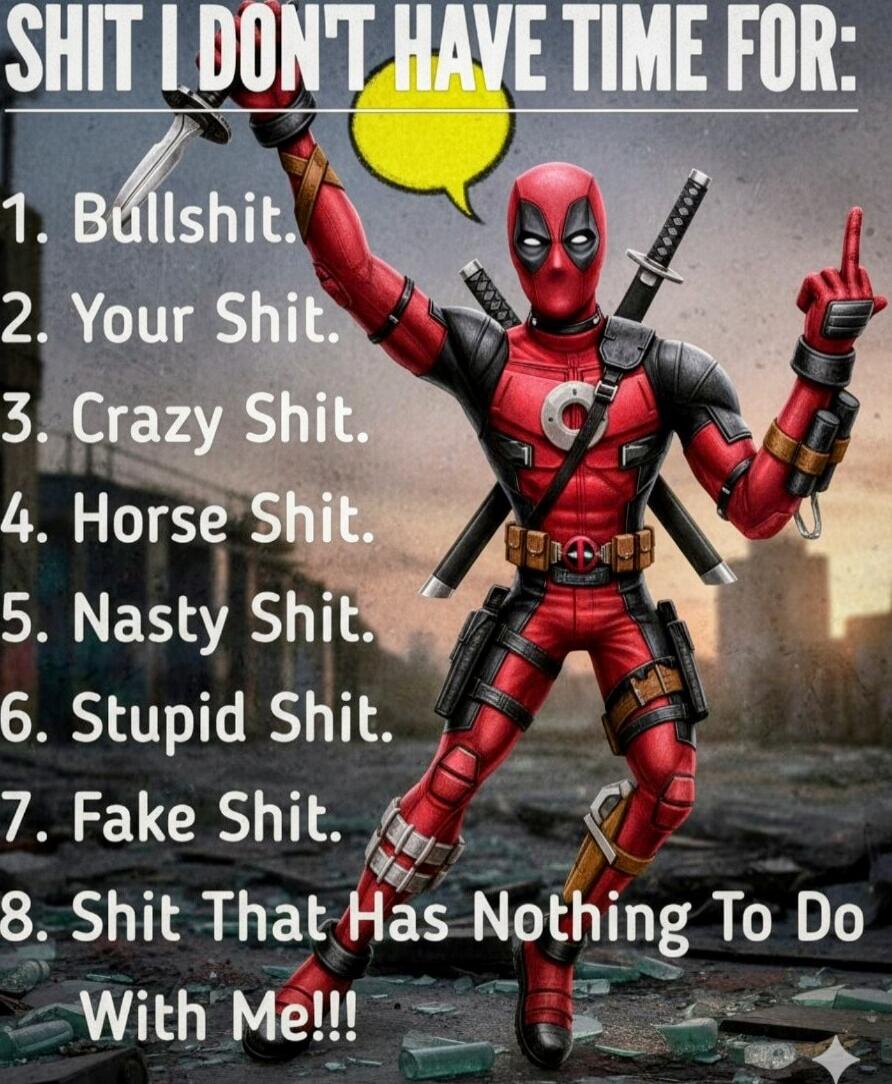 SHIT I DON'T HAVE TIME FOR:
1. Bullshit.
2. Your Shit.
3. Crazy Shit.
4. Horse Shit.
5. Nasty Shit.
6. Stupid Shit.
7. Fake Shit.
8. Shit That Has Nothing To Do With Me!!!