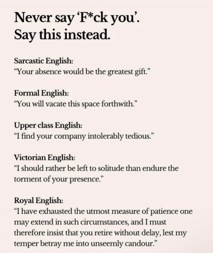 Never say 'F*ck you'. Say this instead. Sarcastic English: 'Your absence would be the greatest gift.' Formal English: 'You will vacate this space forthwith.' Upper class English: 'I find your company intolerably tedious.' Victorian English: 'I should rather be left to solitude than endure the torment of your presence.' Royal English: 'I have exhaus