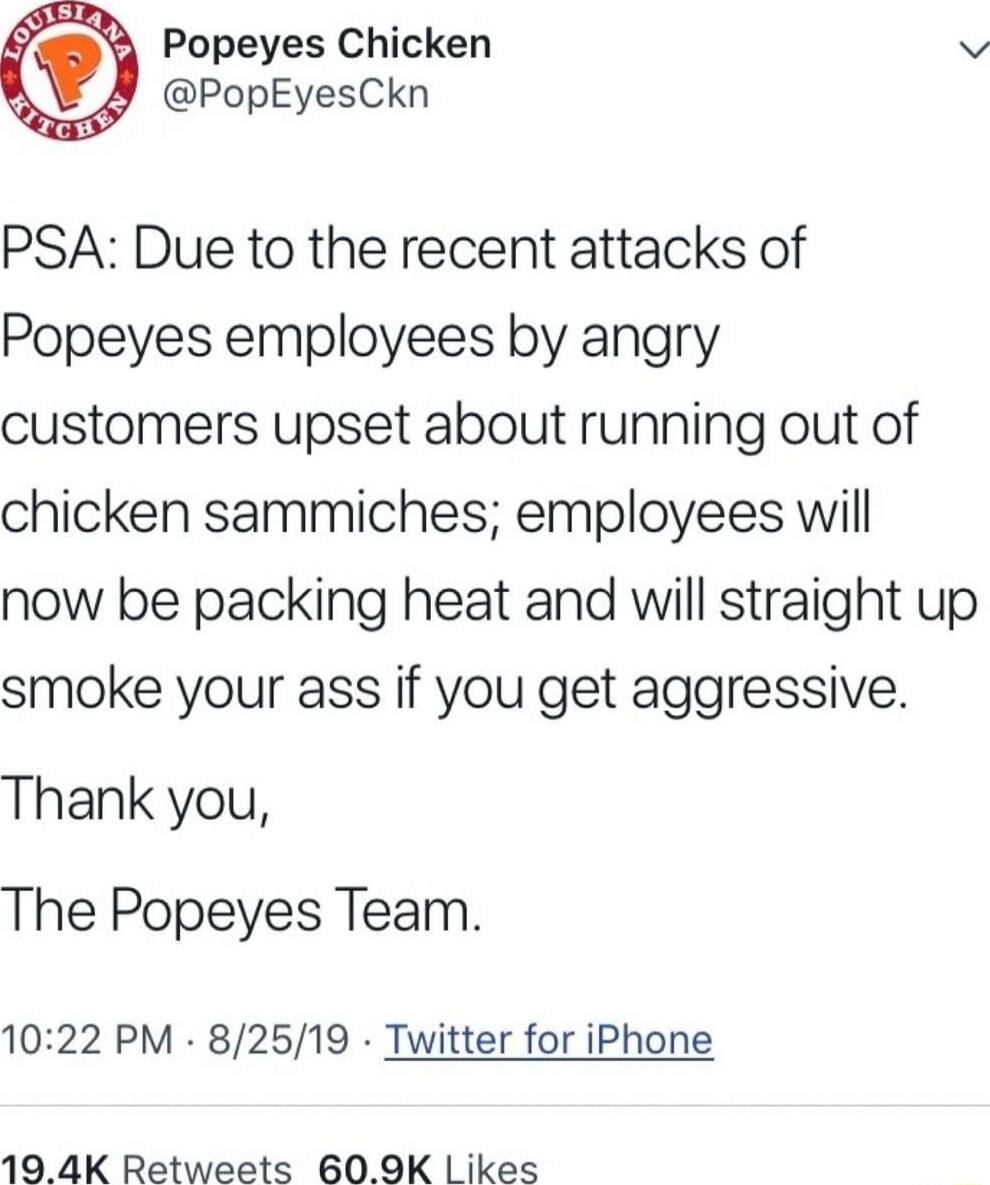 Popeyes Chicken v PopEyesCkn PSA Due to the recent attacks of Popeyes employees by angry customers upset about running out of chicken sammiches employees will now be packing heat and will straight up smoke your ass if you get aggressive Thank you The Popeyes Team 1022 PM 82519 Twitter for iPhone 19 4K Retweets 609K Likes