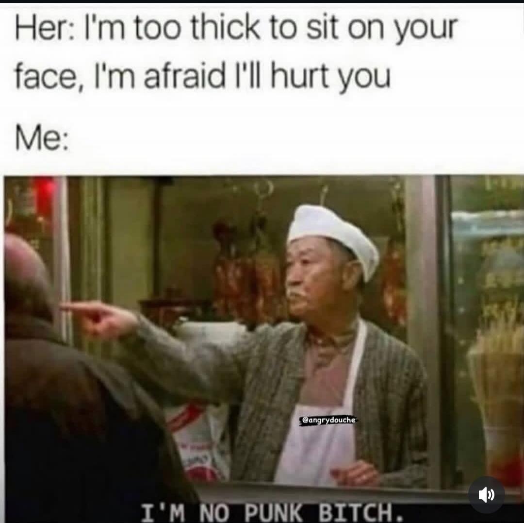 Her: I'm too thick to sit on your face, I'm afraid I'll hurt you. Me: I'M NO PUNK BITCH.