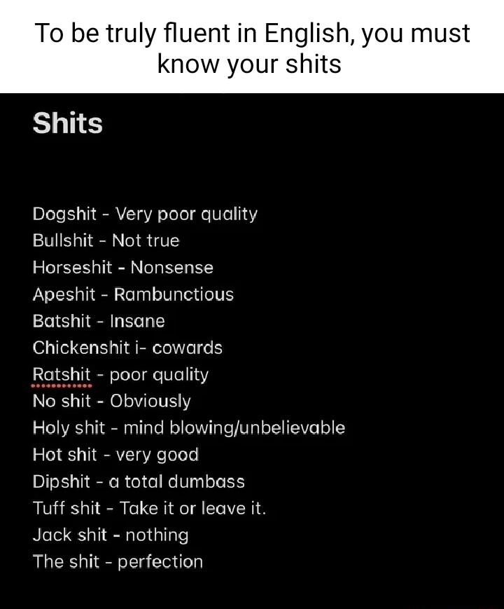 To be truly fluent in English you must know your shits Shits Dogshit Very poor quality Bullshit Not true Horseshit Nonsense Apeshit Rambunctious Batshit Insane Chickenshit i cowards Ratshit poor quality No shit Obviously Holy shit mind blowingunbelievable Hot shit very good Dipshit a total dumbass Tuff shit Take it or leave it Jack shit nothing The shit perfection