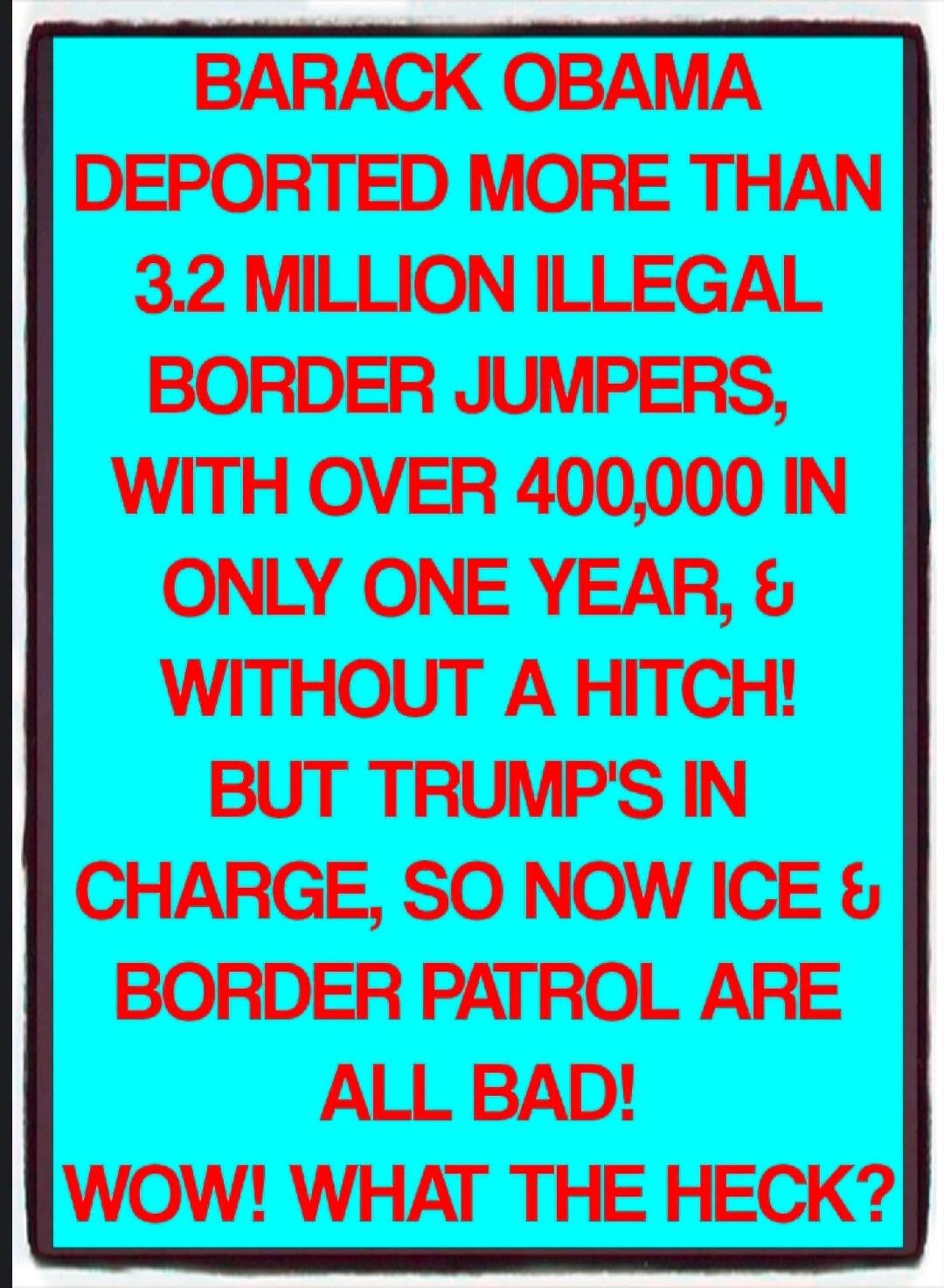 BARACK OBAMA DEPORTED MORE THAN 3.2 MILLION ILLEGAL BORDER JUMPERS, WITH OVER 400,000 IN ONLY ONE YEAR, & WITHOUT A HITCH! BUT TRUMP'S IN CHARGE, SO NOW ICE & BORDER PATROL ARE ALL BAD! WOW! WHAT THE HECK?