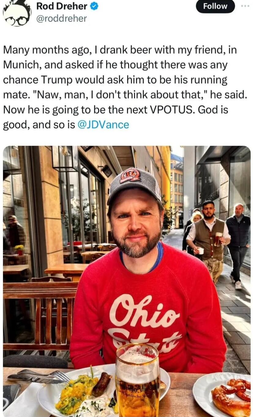 3 Rod Dreher s roddreher Many months ago drank beer with my friend in Munich and asked if he thought there was any chance Trump would ask him to be his running mate Naw man dont think about that he said Now he is going to be the next VPOTUS God is good and so is JDVance