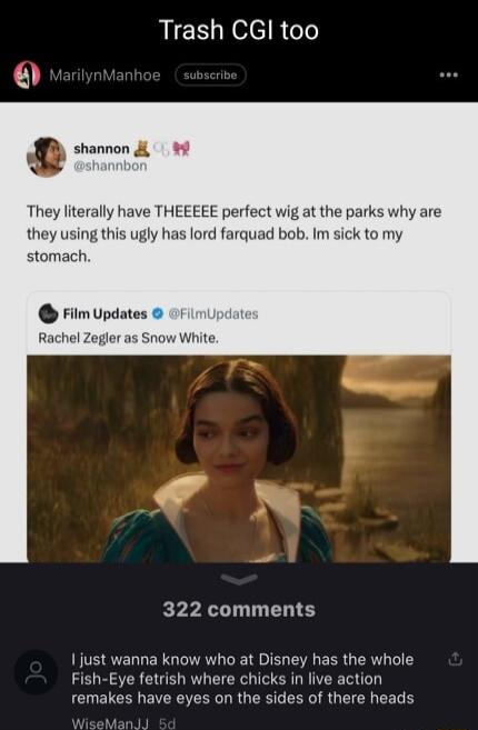 Trash CGl too shannon They literally have THEEEEE perfect wig at the parks why are they using this ugly has lord farquad bob Im sick to my stomach Film Updates Rachel Zegler as Snow White 322 comments just wanna know who at Disney has the whole Fish Eye fetrish where chicks in live action remakes have eyes on the sides of there heads