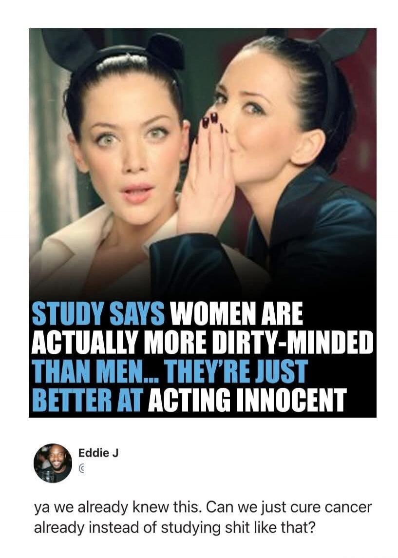 STUDY SAYS WOMEN ARE ACTUALLY MORE DIRTY-MINDED THAN MEN... THEY'RE JUST BETTER AT ACTING INNOCENT. Eddie J. ya we already knew this. Can we just cure cancer already instead of studying shit like that?