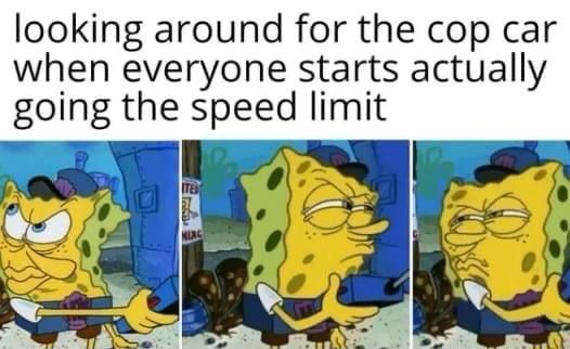 looking around for the cop car when everyone starts actually going the speed limit
