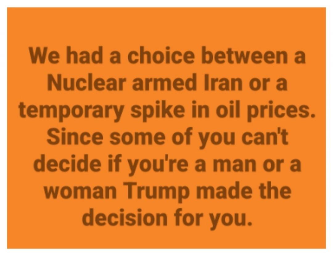 We had a choice between a Nuclear armed Iran or a temporary spike in oil prices. Since some of you can't decide if you're a man or a woman Trump made the decision for you.