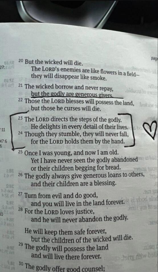 20 But the wicked will die. The LORD's enemies are like flowers in a field—they will disappear like smoke. 21 The wicked borrow and never repay, but the godly are generous givers. 22 Those the LORD blesses will possess the land, but those he curses will die. 23 The LORD directs the steps of the godly. He delights in every detail of their lives. 24 