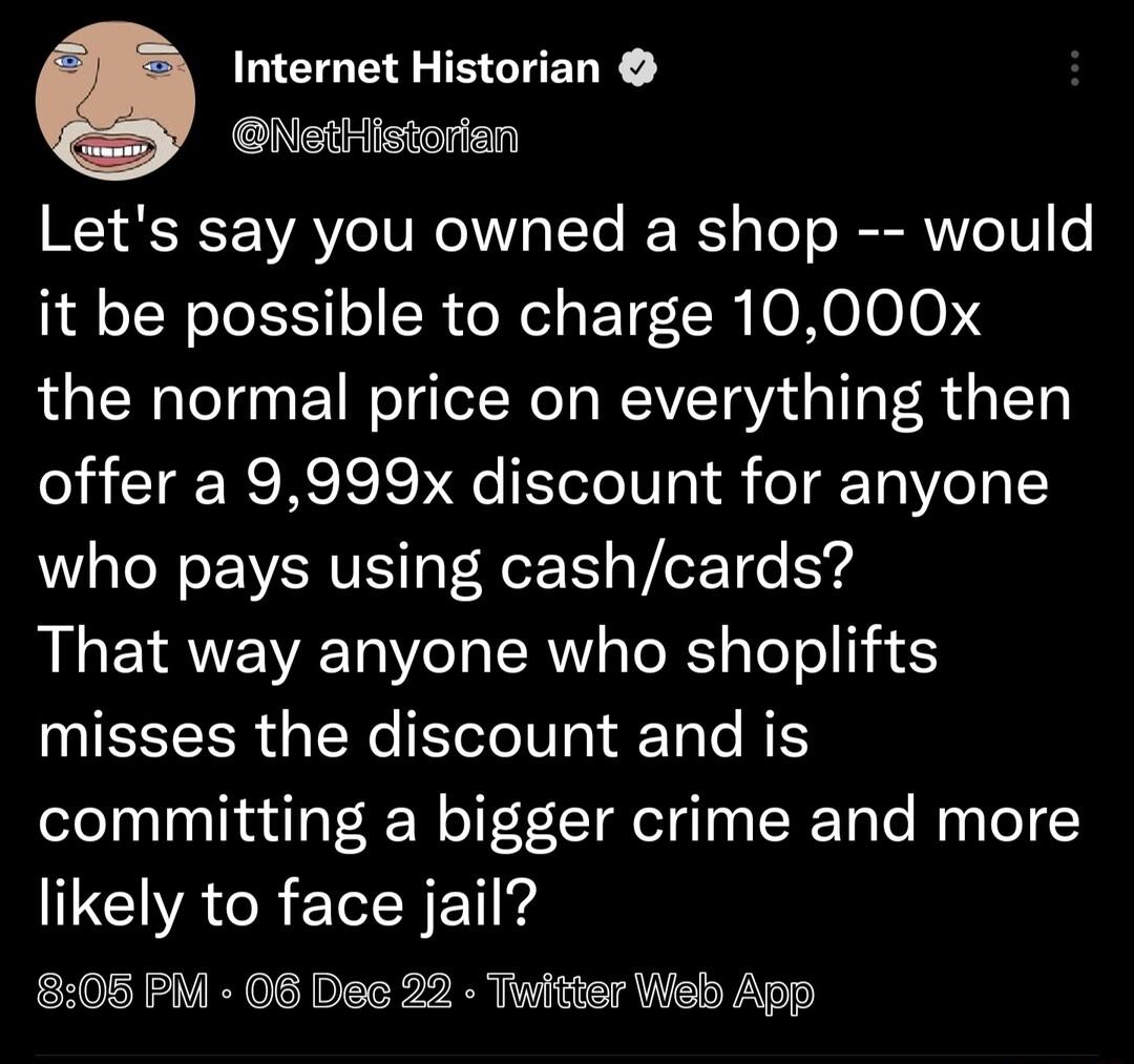 LEEE EGHELR NstHistorian Lets say you owned a shop would it be possible to charge 10000x the normal price on everything then offer a 9999x discount for anyone who pays using cashcards That way anyone who shoplifts misses the discount and is committing a bigger crime and more CCIVACRETNET 808 PM 08 Dec 22 Twitter Web App