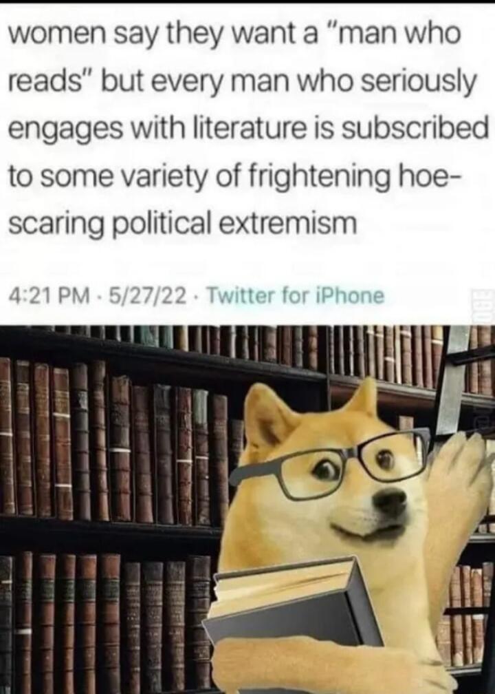 women say they want a man who reads but every man who seriously engages with literature is subscribed to some variety of frightening hoe scaring political extremism