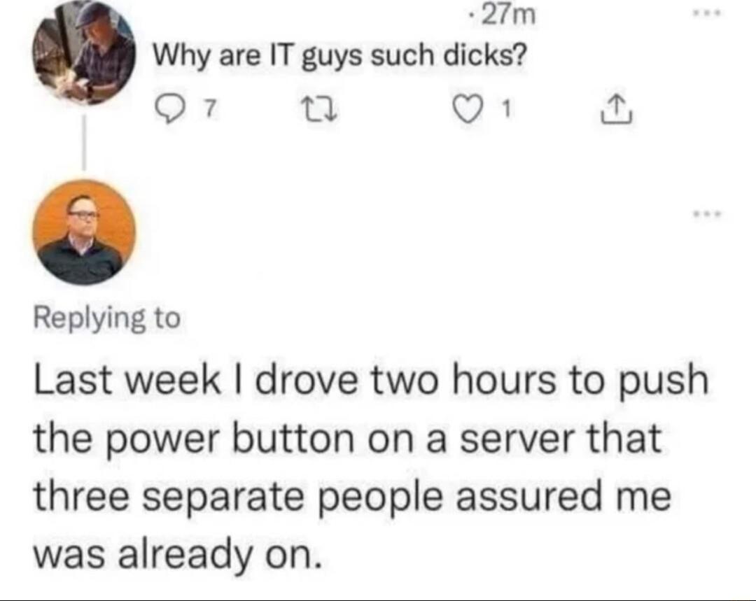 2fm Why are IT guys such dicks Q7 Q1 Replying to Last week drove two hours to push the power button on a server that three separate people assured me was already on