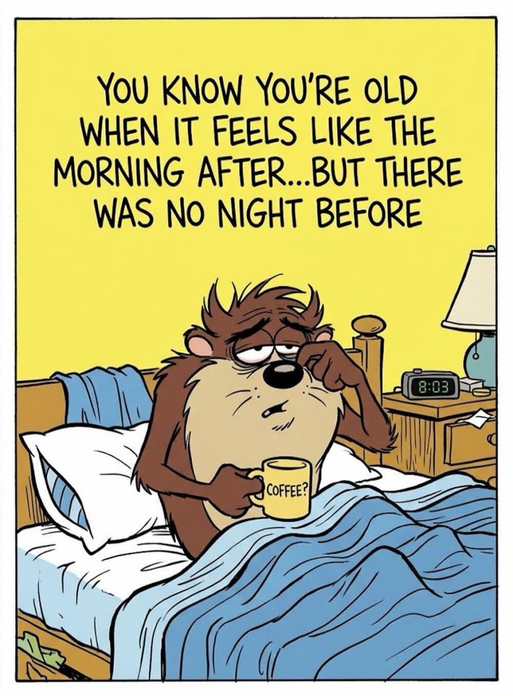 YOU KNOW YOU'RE OLD WHEN IT FEELS LIKE THE MORNING AFTER...BUT THERE WAS NO NIGHT BEFORE. COFFEE? 8:03