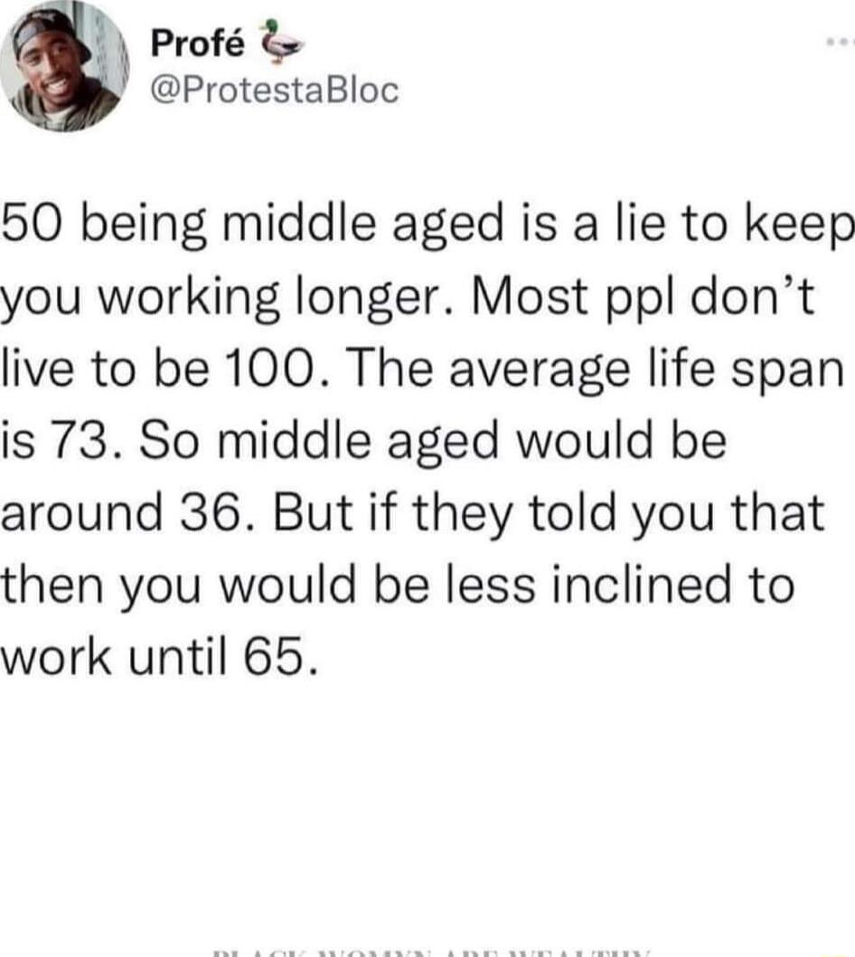 Prof ProtestaBloc 50 being middle aged is a lie to keep you working longer Most ppl dont live to be 100 The average life span is 73 So middle aged would be around 36 But if they told you that then you would be less inclined to work until 65