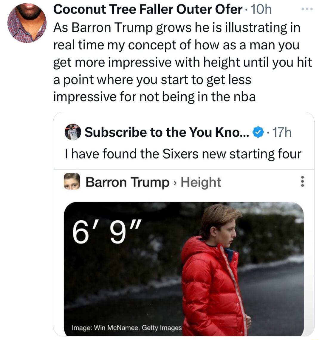 Coconut Tree Faller Outer Ofer 10h As Barron Trump grows he is illustrating in real time my concept of how as a man you get more impressive with height until you hit apoint where you start to get less impressive for not being in the nba Subscribe to the You Kno 17h have found the Sixers new starting four Barron Trump Height