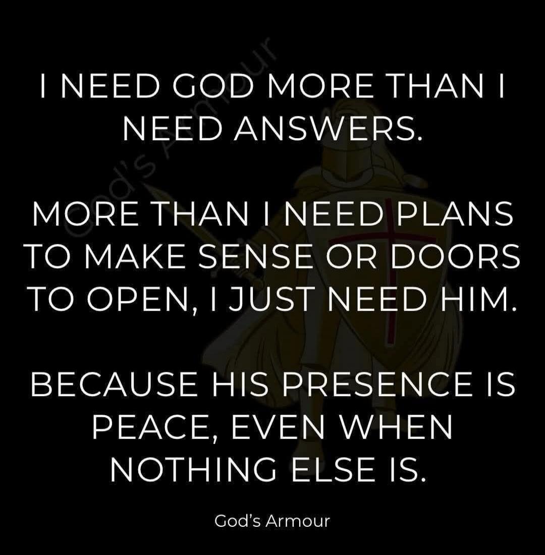 I NEED GOD MORE THAN I NEED ANSWERS. MORE THAN I NEED PLANS TO MAKE SENSE OR DOORS TO OPEN, I JUST NEED HIM. BECAUSE HIS PRESENCE IS PEACE, EVEN WHEN NOTHING ELSE IS. God's Armour