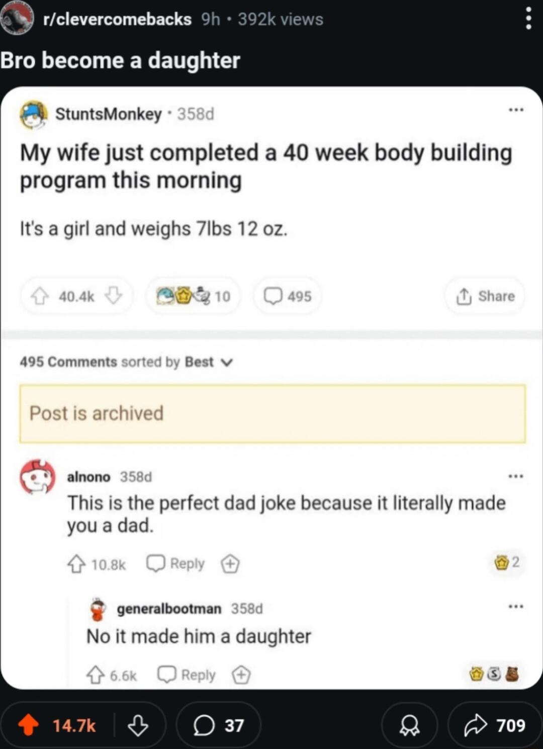 rclevercomebacks Bro become a daughter stuntsMonkey My wife just completed a 40 week body building program this morning Its a girl and weighs 7lbs 12 oz 495 Comments Best v Post is archived alnono This is the perfect dad joke because it literally made you a dad genersibootman No it made him a daughter