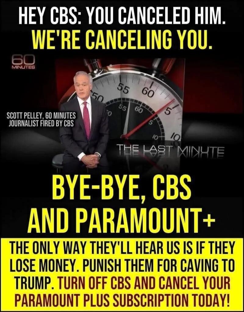 HEY CBS: YOU CANCELED HIM. WE'RE CANCELING YOU. 60 MINUTES. SCOTT PELLEY, 60 MINUTES JOURNALIST FIRED BY CBS. THE LAST MINUTE. BYE-BYE, CBS AND PARAMOUNT+. THE ONLY WAY THEY'LL HEAR US IS IF THEY LOSE MONEY. PUNISH THEM FOR CAVING TO TRUMP. TURN OFF CBS AND CANCEL YOUR PARAMOUNT PLUS SUBSCRIPTION TODAY!