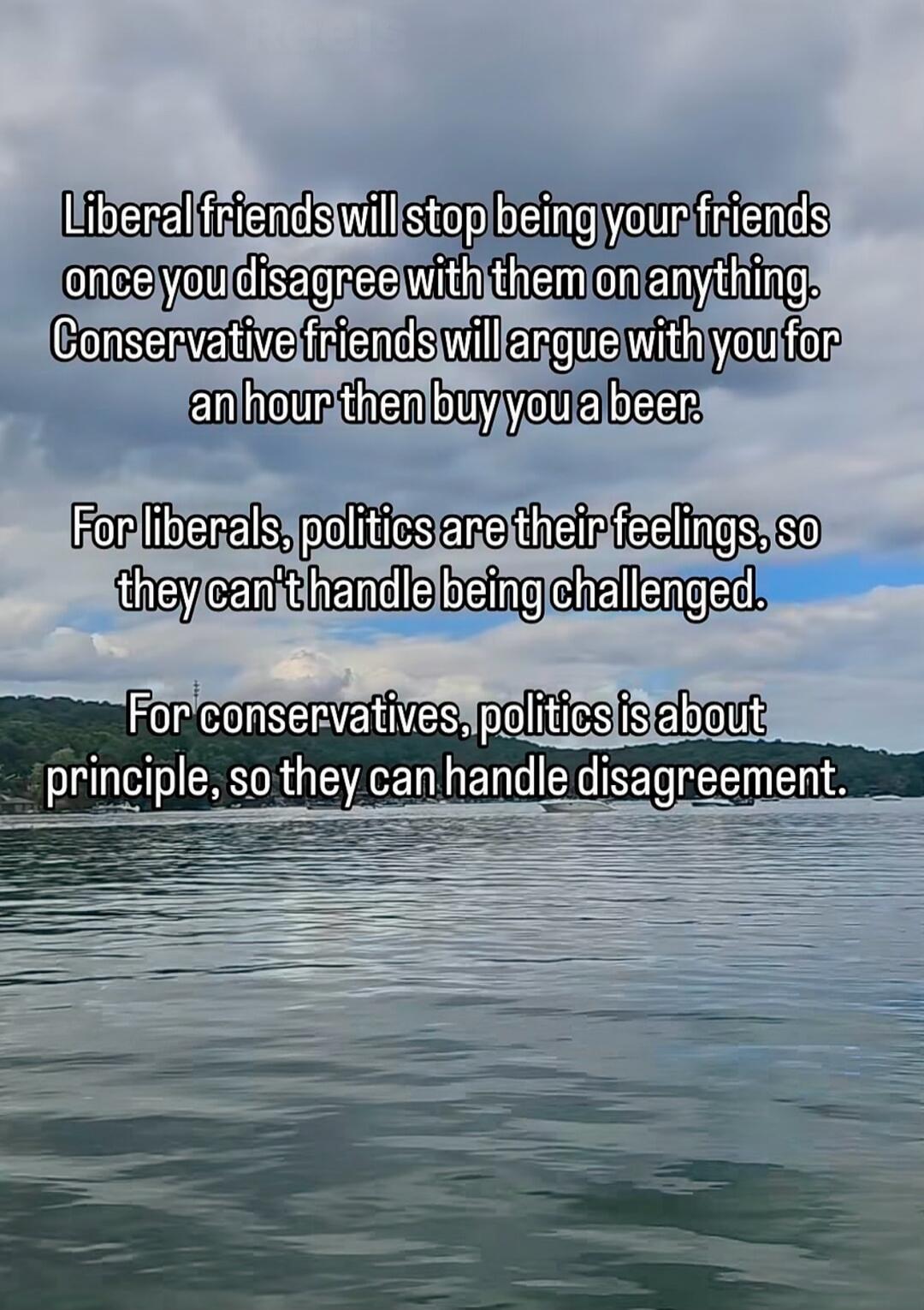 Liberal friends will stop being your friends once you disagree with them on anything. Conservative friends will argue with you for an hour then buy you a beer. For liberals, politics are their feelings, so they can't handle being challenged. For conservatives, politics is about principle, so they can handle disagreement.