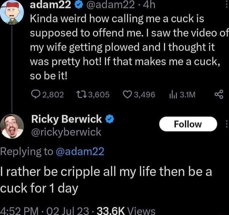 adam22 adam22 4h Kinda weird how calling me a cuck is supposed to offend me saw the video of my wife getting plowed and thought it was pretty hot If that makes me a cuck so beit Q2802 13605 349 13 I Ricky Berwick Foll rickyberwick Replying to adam22 rather be cripple all my life then be a cuck for 1 day 4592 PM 02 Jul 23 336K Views