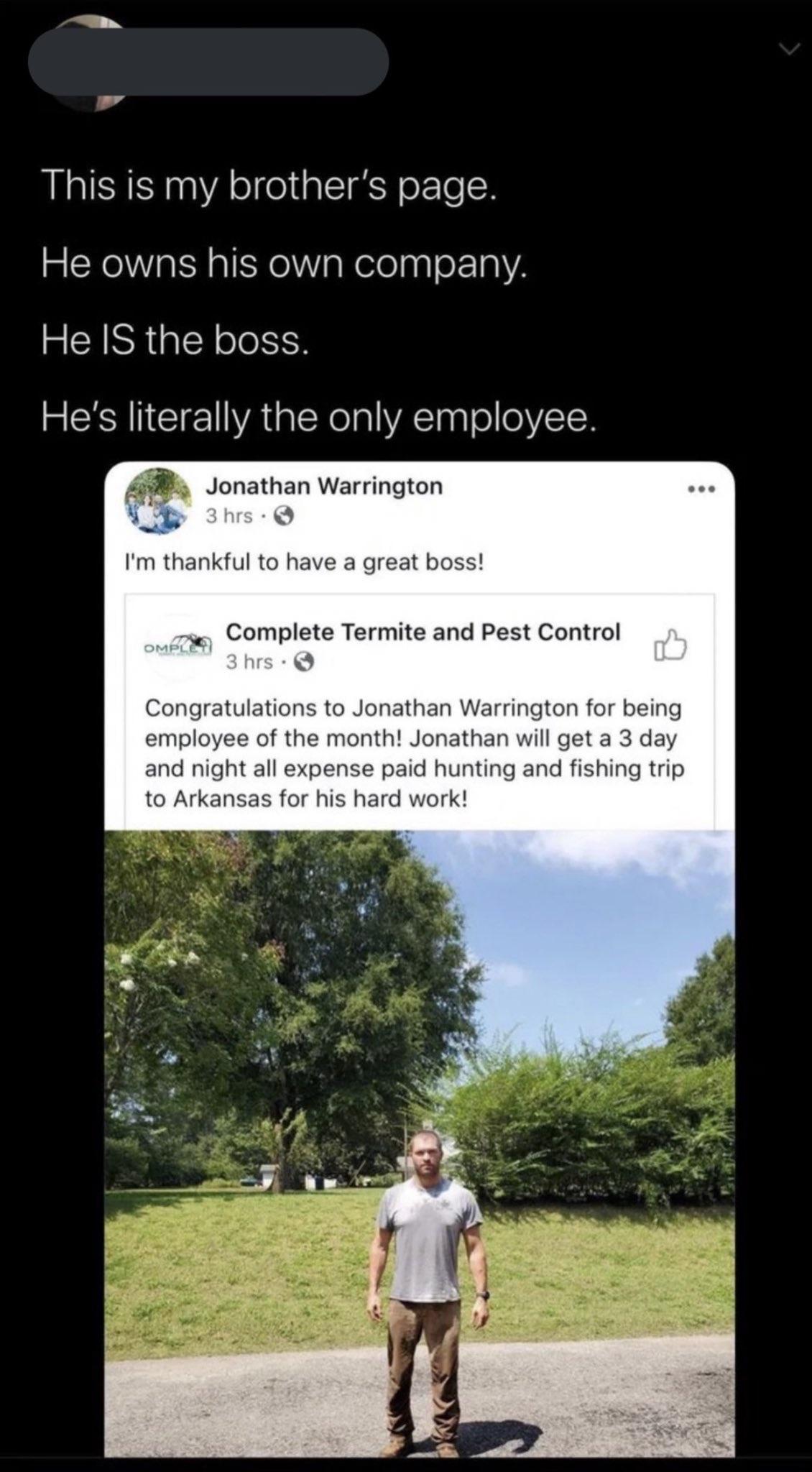 This is my brothers page He owns his own company He IS the boss Hes literally the only employee 4 Jonathan Warrington Im thankful to hav Complete Termite and Pest Control Jonathan Warrington for being month Jonathan wil get a paid hur or his hard work