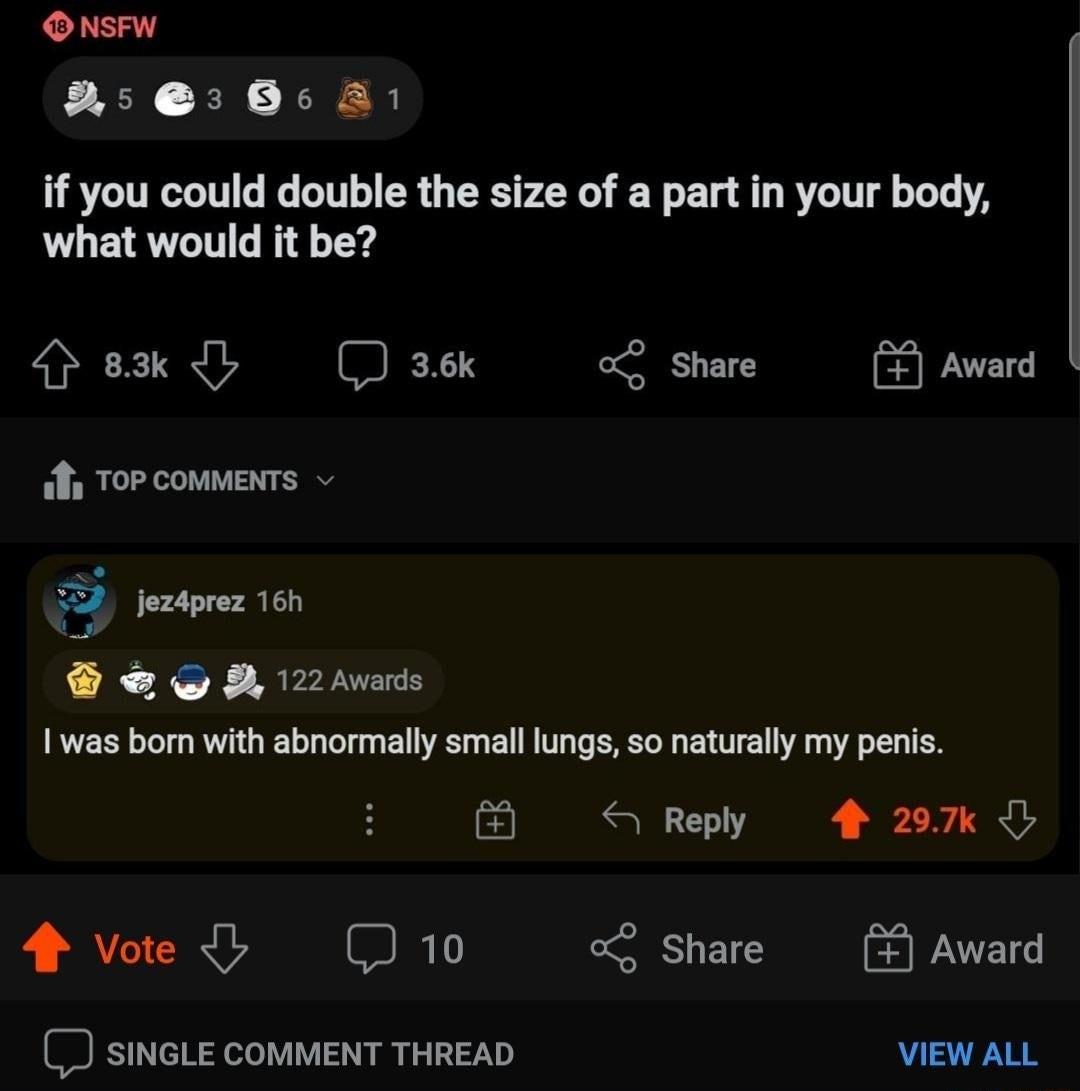 O NsFwW 22 85 A1 if you could double the size of a part in your body what would it be G 83k D 36k 02 Share Award TopcommENTS 0 52 jez4prez 16h A 122 Awards was born with abnormally small lungs so naturally my penis oo s Reply 4 297k I Vote J 10 0 SHETE PAATETs SINGLE COMMENT THREAD VIEW ALL