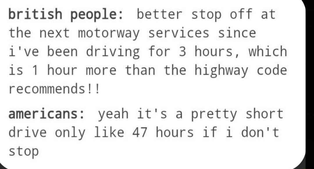 british people better stop off at the next motorway services since ive been driving for 3 hours which is 1 hour more than the highway code recommends americans yeah its a pretty short drive only like 47 hours if i dont stop