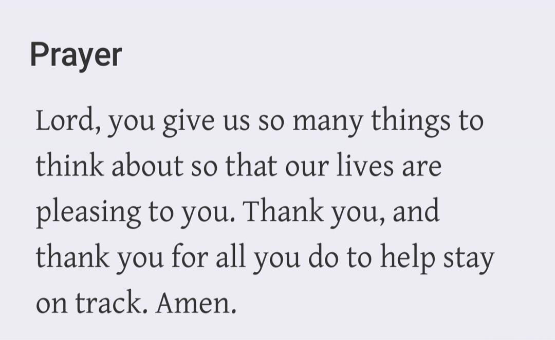 Prayer Lord, you give us so many things to think about so that our lives are pleasing to you. Thank you, and thank you for all you do to help stay on track. Amen.