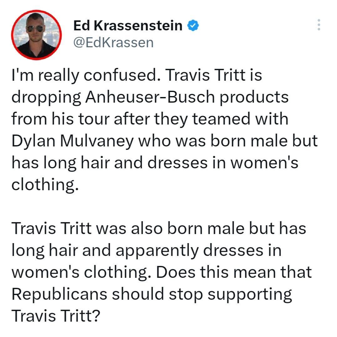 Ed Krassenstein EdKrassen Im really confused Travis Tritt is dropping Anheuser Busch products from his tour after they teamed with Dylan Mulvaney who was born male but has long hair and dresses in womens clothing Travis Tritt was also born male but has long hair and apparently dresses in womens clothing Does this mean that Republicans should stop supporting Travis Tritt