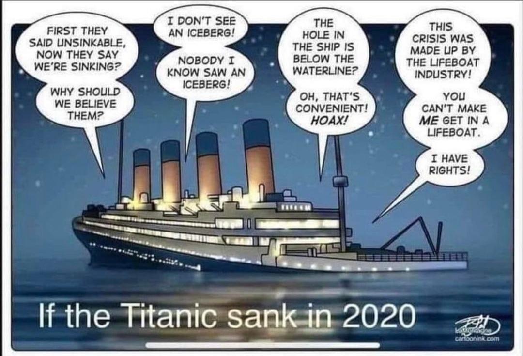 FIRST THEY SAID UNSINKABLE NOW THEY SAY WERE SINKING WHY SHOULD WE BELIEVE THEM I DONT SEE AN ICEBERG NOBODY I KNOW SAW AN ICEBERG THE HOLE IN THE SHIP IS BELOW THE WATERLINE OH THATS THIS CRISIS WAS MADE UP BY THE LIFEBOAT INDUSTRY You CANT MAKE ME GET IN A LIFEBOAT I HAVE RIGHTS If the Titanic sankin 2020