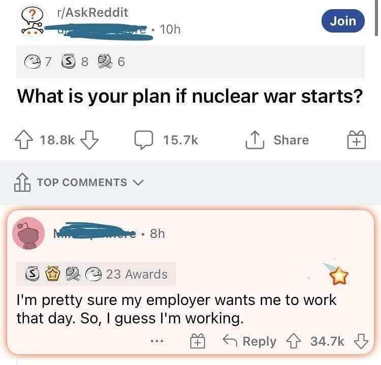 g rAskReddit i 7 s Re What is your plan if nuclear war starts Hsedy D sk 1 share o coumens G 23 Awards Im pretty sure my employer wants me to work that day So guess Im working S Reply 347k b