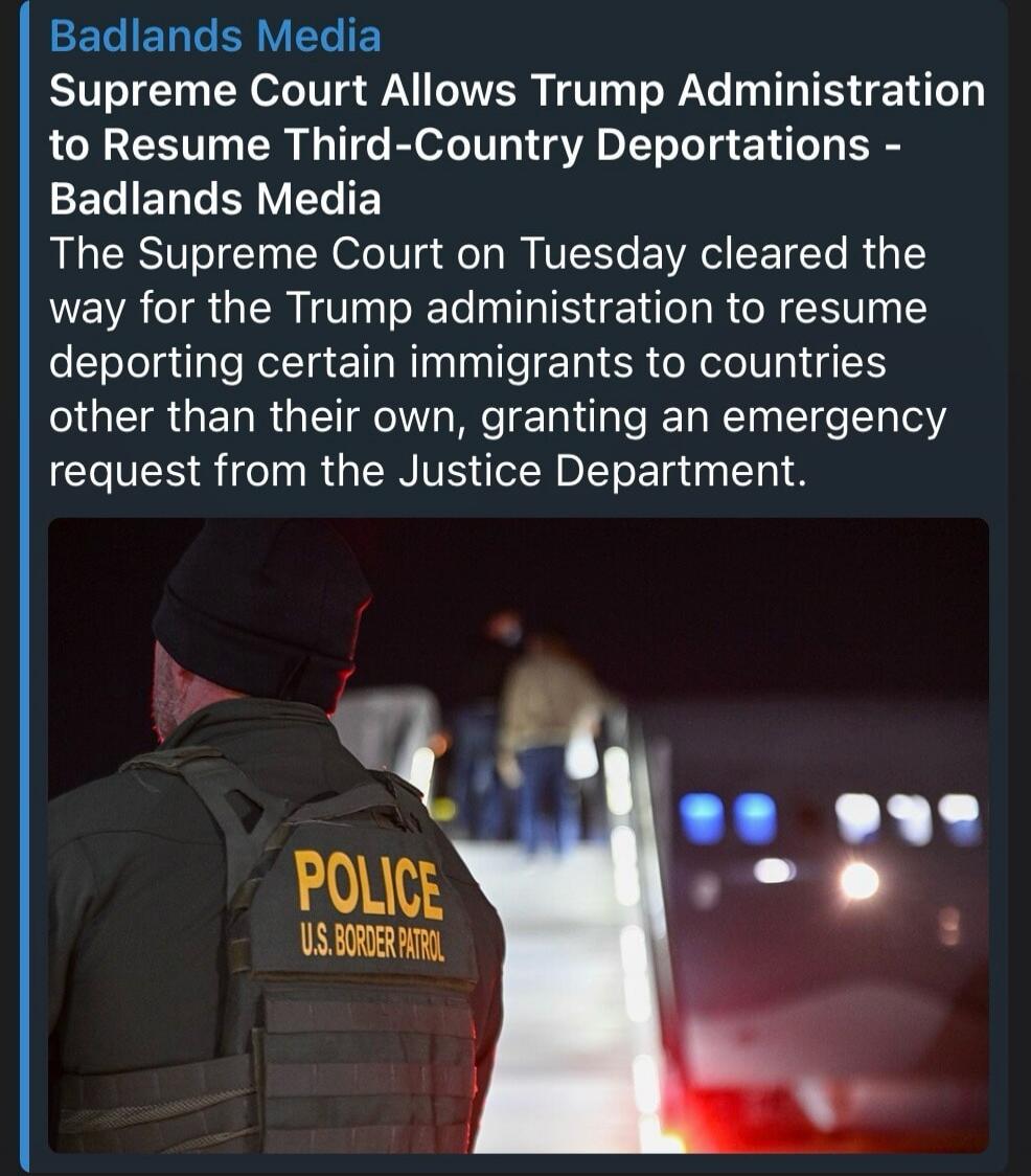 Badlands Media
Supreme Court Allows Trump Administration
to Resume Third-Country Deportations -
Badlands Media
The Supreme Court on Tuesday cleared the
way for the Trump administration to resume
deporting certain immigrants to countries
other than their own, granting an emergency
request from the Justice Department.
POLICE
U.S. BORDER PATROL