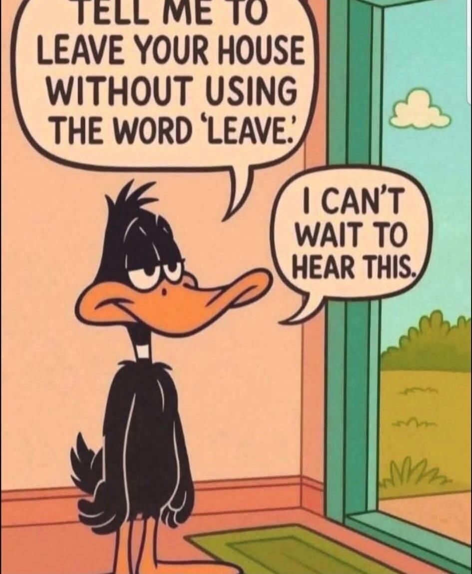 TELL ME TO LEAVE YOUR HOUSE WITHOUT USING THE WORD 'LEAVE'.
I CAN'T WAIT TO HEAR THIS.