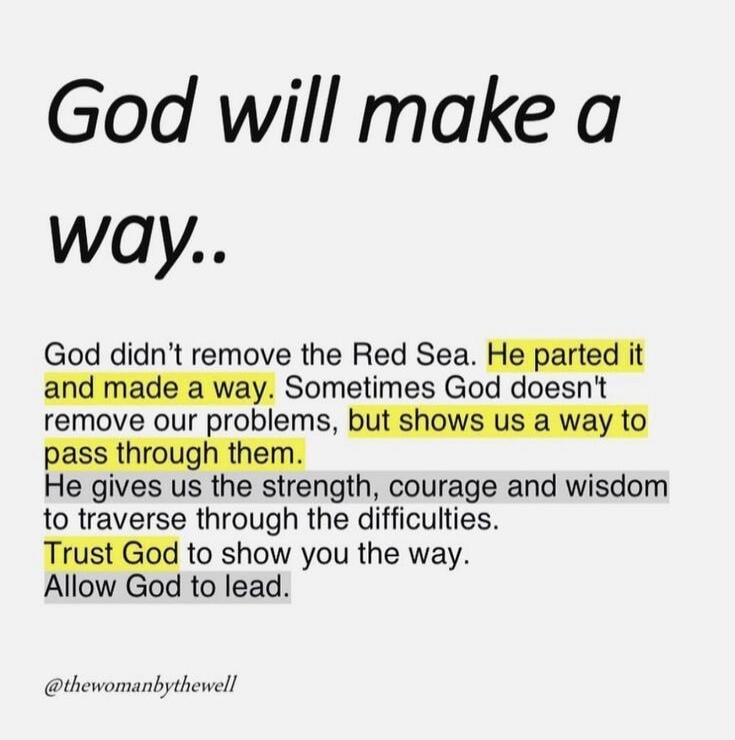 God will make a way.. God didn't remove the Red Sea. He parted it and made a way. Sometimes God doesn't remove our problems, but shows us a way to pass through them. He gives us the strength, courage and wisdom to traverse through the difficulties. Trust God to show you the way. Allow God to lead. @thewomanofthewell