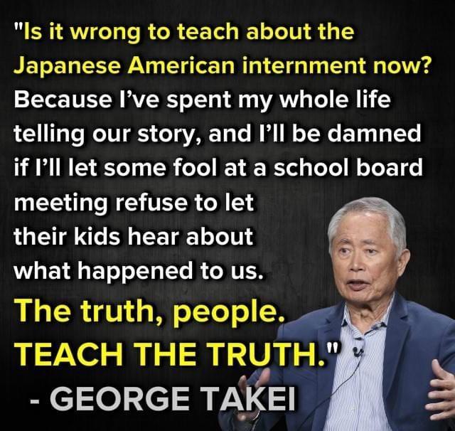 Is it wrong to teach about the Japanese American internment now Because Ive spent my whole life telling our story and Ill be damned if Ill let some fool at a school board meeting refuse to let their kids hear about WL ETRGETe L e R GRTER The truth people TEACH THE TRUTH B cle3c13 TAKEI