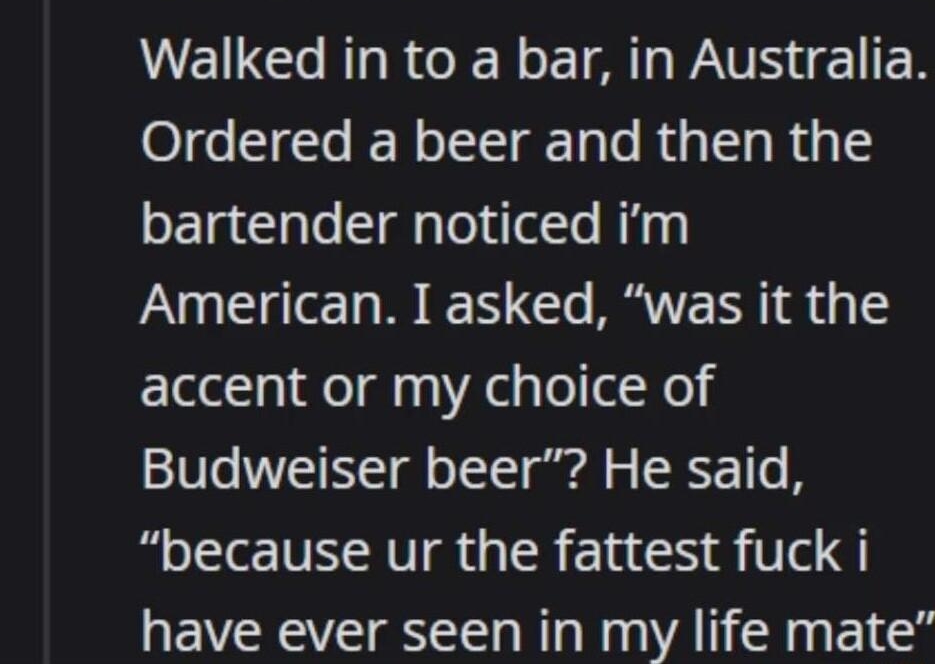 yoitsbobby88 4 days ago D3P D26 17More Walked in to a bar in Australia Ordered a beer and then the bartender noticed im American I asked was it the accent or my choice of Budweiser beer He said because ur the fattest fuck i have ever seen in my life mate