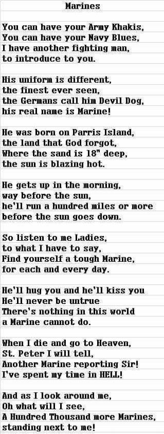 Marines

You can have your Army Khakis,
You can have your Navy Blues,
I have another fighting man,
to introduce to you.

His uniform is different,
the finest ever seen,
the Germans call him Devil Dog,
his real name is Marine!

He was born on Parris Island,
the land that God forgot,
Where the sand is 18