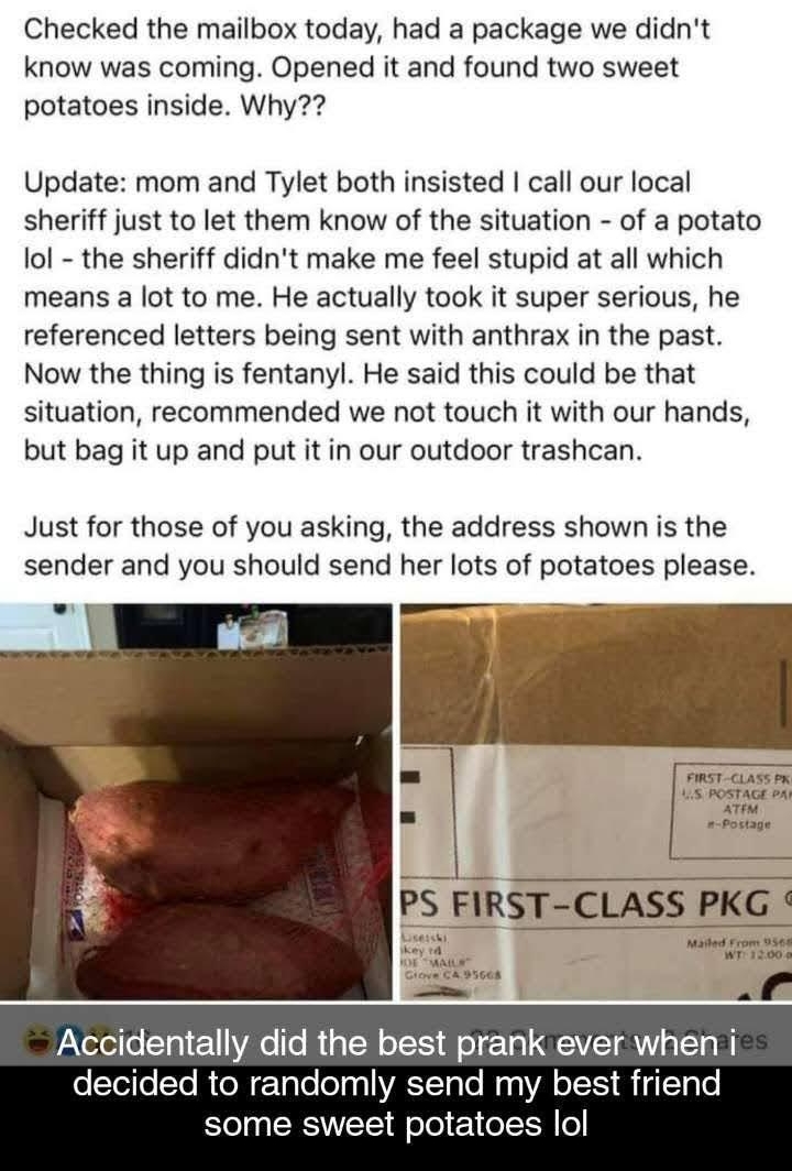 Checked the mailbox today had a package we didnt know was coming Opened it and found two sweet potatoes inside Why Update mom and Tylet both insisted call our local sheriff just to let them know of the situation of a potato lol the sheriff didnt make me feel stupid at all which means a lot to me He actually took it super serious he referenced letters being sent with anthrax in the past Now the thi