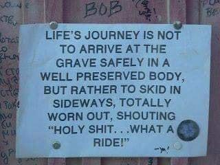 LIFES JOURNEY IS NOT TO ARRIVE AT THE GRAVE SAFELY IN A WELL PRESERVED BODY BUT RATHER TO SKID IN SIDEWAYS TOTALLY WORN OUT SHOUTING HOLY SHIT WHAT A RIDE i