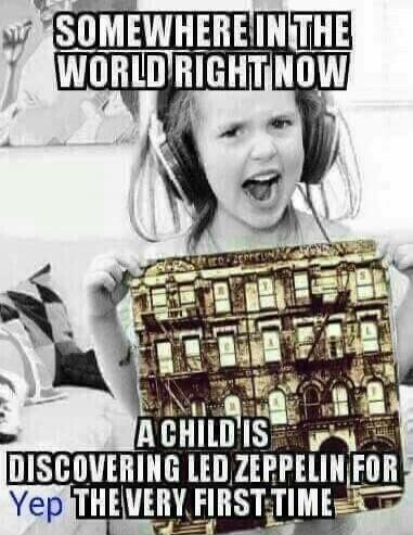 SOMEWHERE IN THE WORLD RIGHT NOW A CHILD IS DISCOVERING LED ZEPPELIN FOR THE VERY FIRST TIME Yep