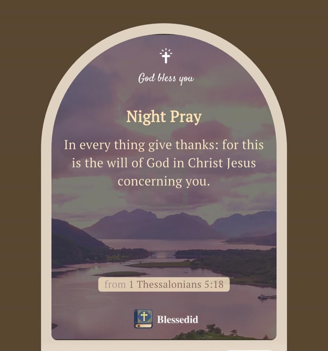 God bless you. Night Pray. In every thing give thanks: for this is the will of God in Christ Jesus concerning you. from 1 Thessalonians 5:18. Blessedid.