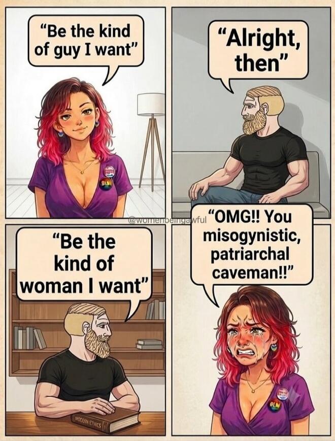 Be the kind of guy I want. Alright, then. Be the kind of woman I want. OMG!! You misogynistic, patriarchal caveman!! MODERN ETHICS