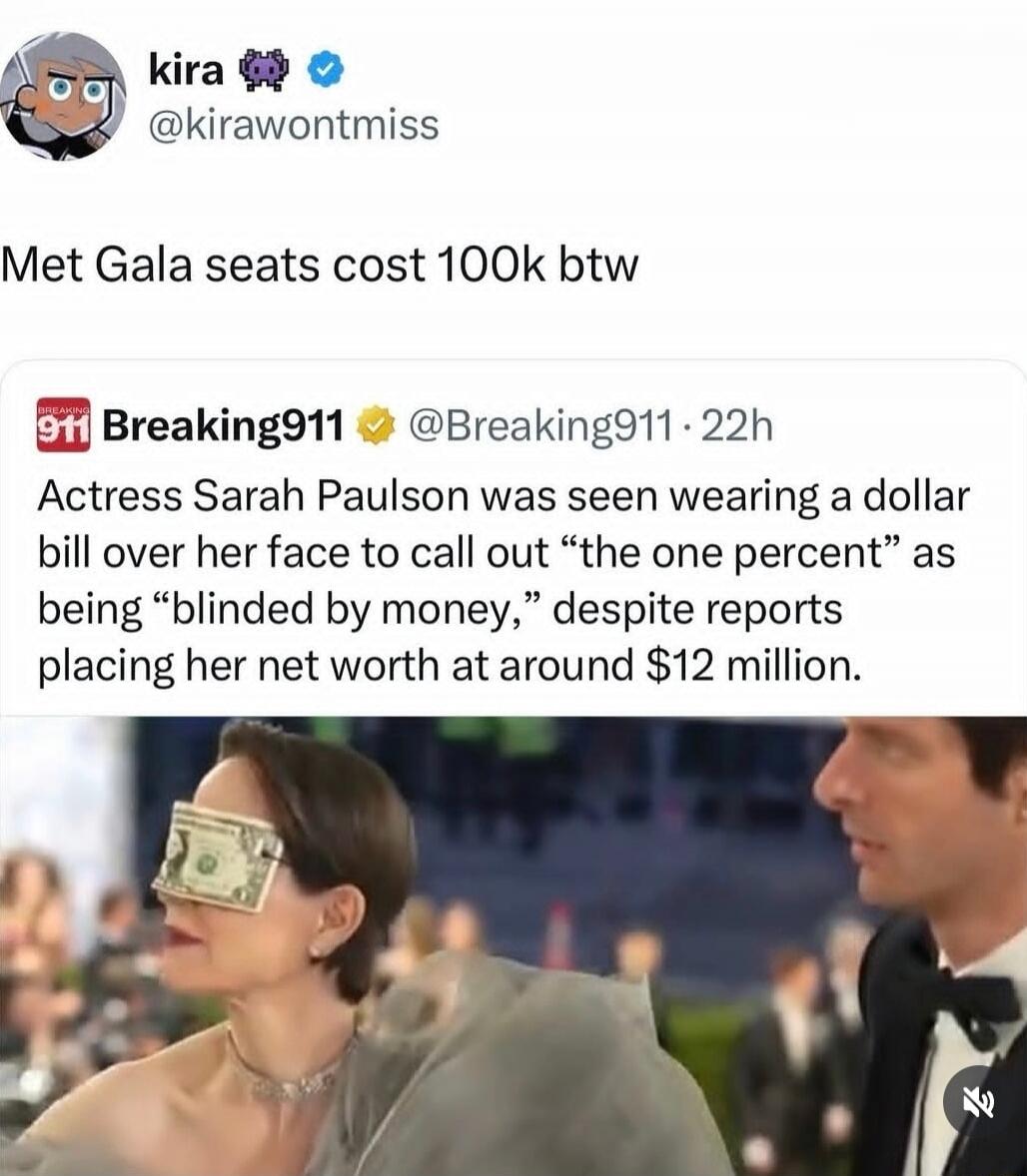 kira @kirawontmiss Met Gala seats cost 100k btw. BREAKING 911 @Breaking911 22h. Actress Sarah Paulson was seen wearing a dollar bill over her face to call out “the one percent” as being “blinded by money,” despite reports placing her net worth at around $12 million.