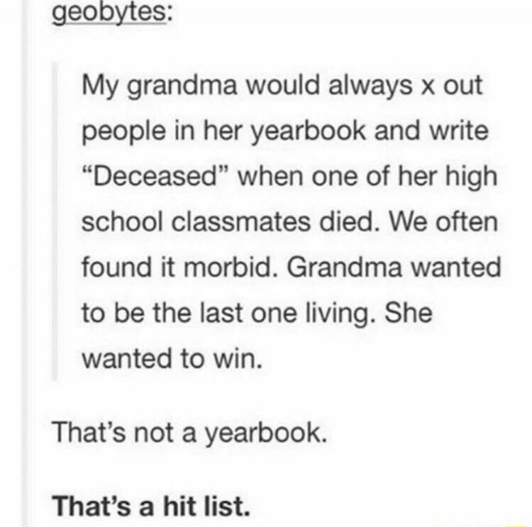 geobytes:

My grandma would always x out people in her yearbook and write “Deceased” when one of her high school classmates died. We often found it morbid. Grandma wanted to be the last one living. She wanted to win.

That’s not a yearbook.

That’s a hit list.