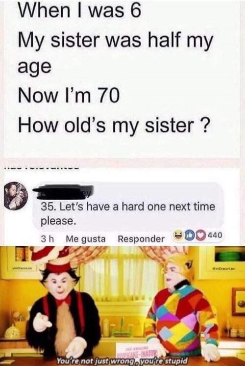 When I was 6 My sister was half my age Now I'm 70 How old's my sister ? 35. Let's have a hard one next time please. You're not just wrong, you're stupid